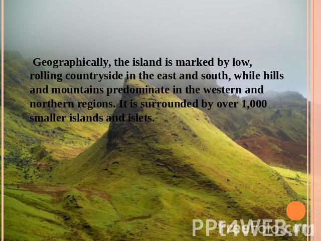 Geographically, the island is marked by low, rolling countryside in the east and south, while hills and mountains predominate in the western and northern regions. It is surrounded by over 1,000 smaller islands and islets.