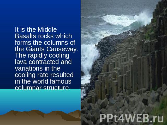 It is the Middle Basalts rocks which forms the columns of the Giants Causeway. The rapidly cooling lava contracted and variations in the cooling rate resulted in the world famous columnar structure.