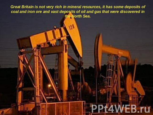 Great Britain is not very rich in mineral resources, it has some deposits of coal and iron ore and vast deposits of oil and gas that were discovered in the North Sea.