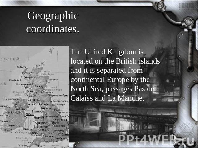 Geographic coordinates. The United Kingdom is located on the British islands and it is separated from continental Europe by the North Sea, passages Pas de Calaiss and La Manche.
