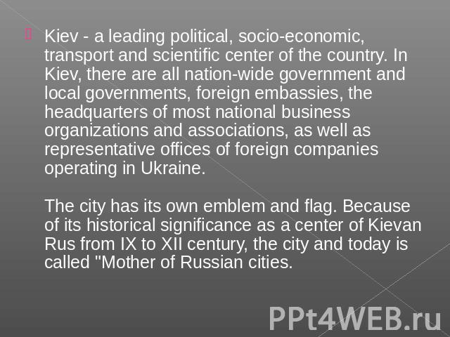 Kiev - a leading political, socio-economic, transport and scientific center of the country. In Kiev, there are all nation-wide government and local governments, foreign embassies, the headquarters of most national business organizations and associat…