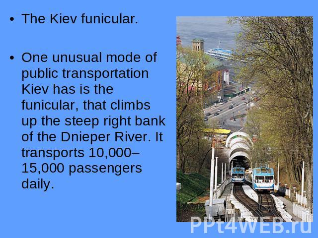 The Kiev funicular.One unusual mode of public transportation Kiev has is the funicular, that climbs up the steep right bank of the Dnieper River. It transports 10,000–15,000 passengers daily.