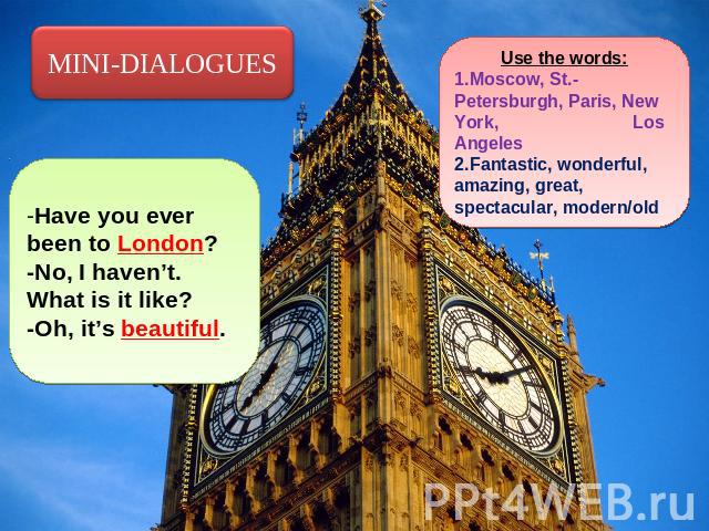MINI-DIALOGUES -Have you ever been to London?-No, I haven’t. What is it like?-Oh, it’s beautiful. Use the words:Moscow, St.-Petersburgh, Paris, New York, Los AngelesFantastic, wonderful, amazing, great, spectacular, modern/old
