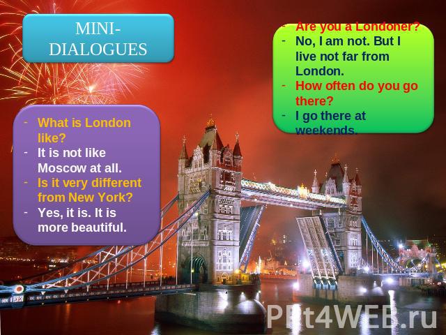 MINI-DIALOGUES What is London like?It is not like Moscow at all.Is it very different from New York?Yes, it is. It is more beautiful. Are you a Londoner?No, I am not. But I live not far from London.How often do you go there?I go there at weekends.