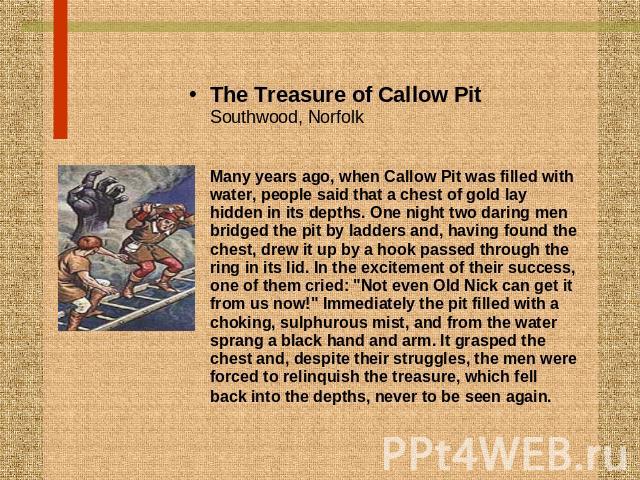 The Treasure of Callow PitSouthwood, NorfolkMany years ago, when Callow Pit was filled with water, people said that a chest of gold lay hidden in its depths. One night two daring men bridged the pit by ladders and, having found the chest, drew it up…