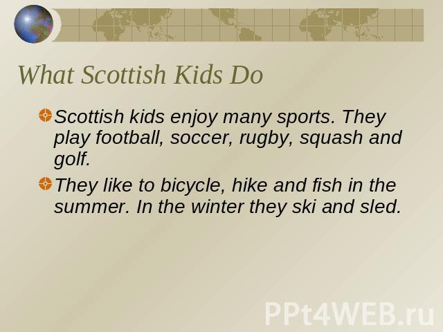 What Scottish Kids Do Scottish kids enjoy many sports. They play football, soccer, rugby, squash and golf.They like to bicycle, hike and fish in the summer. In the winter they ski and sled.