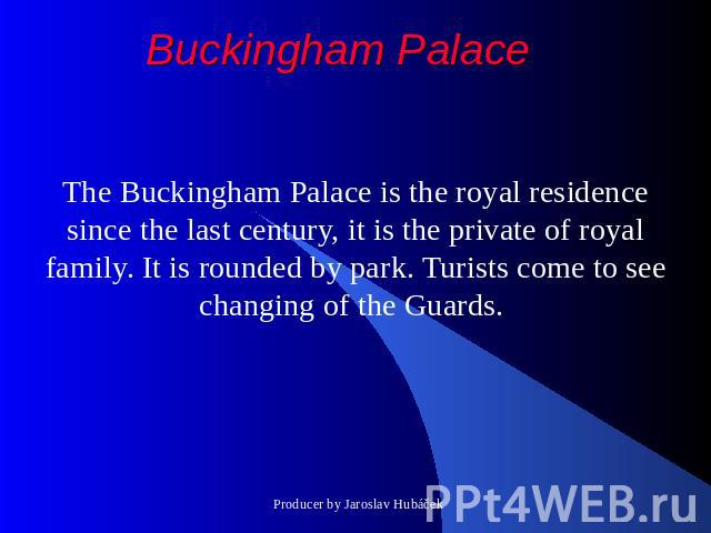 Buckingham Palace The Buckingham Palace is the royal residence since the last century, it is the private of royal family. It is rounded by park. Turists come to see changing of the Guards.