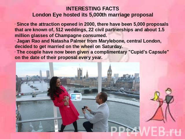 INTERESTING FACTSLondon Eye hosted its 5,000th marriage proposal Since the attraction opened in 2000, there have been 5,000 proposals that are known of, 512 weddings, 22 civil partnerships and about 1.5 million glasses of Champagne consumed. Jagan R…