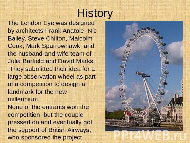 History The London Eye was designed by architects Frank Anatole, Nic Bailey, Steve Chilton, Malcolm Cook, Mark Sparrowhawk, and the husband-and-wife team of Julia Barfield and David Marks. They submitted their idea for a large observation wheel as p…