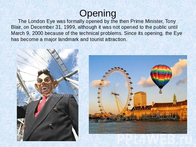 Opening The London Eye was formally opened by the then Prime Minister, Tony Blair, on December 31, 1999, although it was not opened to the public until March 9, 2000 because of the technical problems. Since its opening, the Eye has become a major la…
