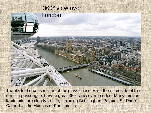 360° view over London Thanks to the construction of the glass capsules on the outer side of the rim, the passengers have a great 360° view over London. Many famous landmarks are clearly visible, including Buckingham Palace , St. Paul's Cathedral, th…