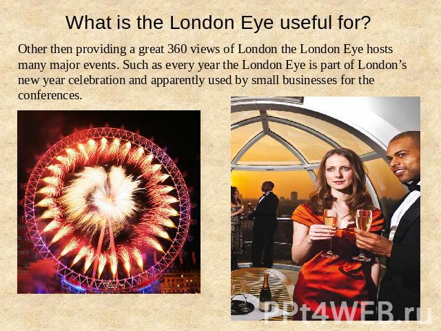 What is the London Eye useful for? Other then providing a great 360 views of London the London Eye hosts many major events. Such as every year the London Eye is part of London’s new year celebration and apparently used by small businesses for the co…