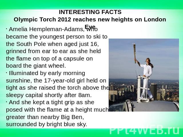 INTERESTING FACTSOlympic Torch 2012 reaches new heights on London Eye Amelia Hempleman-Adams, who became the youngest person to ski to the South Pole when aged just 16, grinned from ear to ear as she held the flame on top of a capsule on board the g…