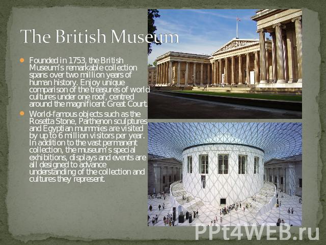 The British Museum Founded in 1753, the British Museum’s remarkable collection spans over two million years of human history. Enjoy unique comparison of the treasures of world cultures under one roof, centred around the magnificent Great Court.World…