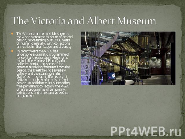 The Victoria and Albert Museum The Victoria and Albert Museum is the world's greatest museum of art and design, representing over 3000 years of human creativity, with collections unrivalled in their scope and diversity.In recent years the V&A has un…