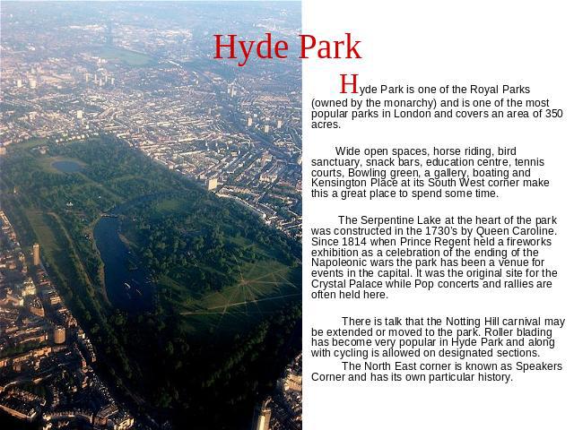 Hyde Park Hyde Park is one of the Royal Parks (owned by the monarchy) and is one of the most popular parks in London and covers an area of 350 acres. Wide open spaces, horse riding, bird sanctuary, snack bars, education centre, tennis courts, Bowlin…