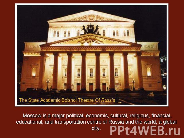 Moscow is a major political, economic, cultural, religious, financial, educational, and transportation centre of Russia and the world, a global city. The State Academic Bolshoi Theatre Of Russia