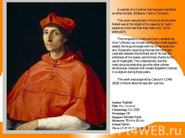 A portrait of a Cardinal that has been identified as either Alidosi, Bibbiena, Cybo or Trivulzio.This work was painted in Rome at a time when Rafael was at the height of his capacity to “paint people as more real than they really are,” as his peers …