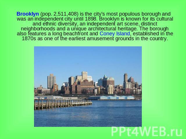 Brooklyn (pop. 2,511,408) is the city's most populous borough and was an independent city until 1898. Brooklyn is known for its cultural and ethnic diversity, an independent art scene, distinct neighborhoods and a unique architectural heritage. The …