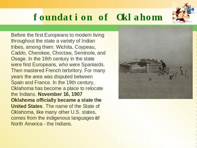 foundation of Oklahoma Before the first Europeans to modern living throughout the state a variety of Indian tribes, among them: Wichita, Coypeau, Caddo, Cherokee, Choctaw, Seminole, and Osage. In the 16th century in the state were first Europeans, w…