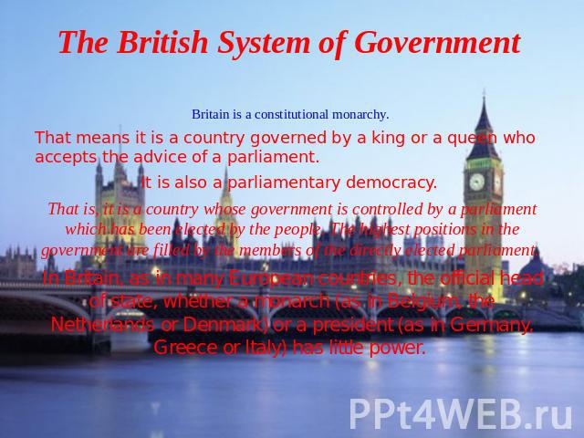 The British System of Government Britain is a constitutional monarchy. That means it is a country governed by a king or a queen who accepts the advice of a parliament. It is also a parliamentary democracy. That is, it is a country whose government i…