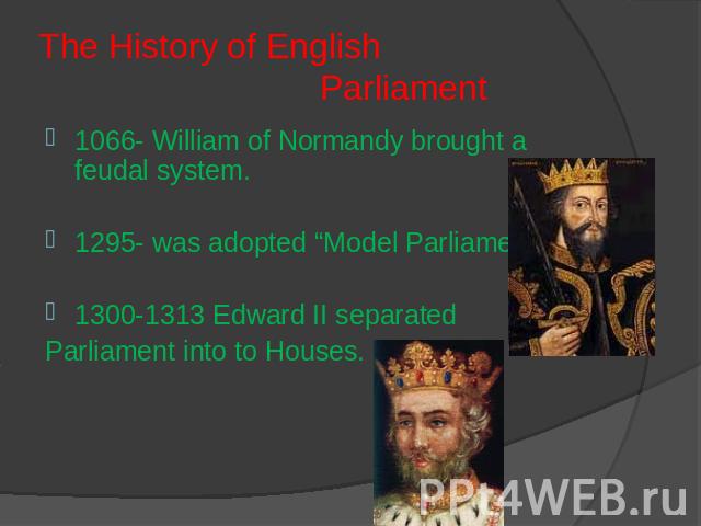 The History of English Parliament 1066- William of Normandy brought a feudal system. 1295- was adopted “Model Parliament”1300-1313 Edward II separated Parliament into to Houses.