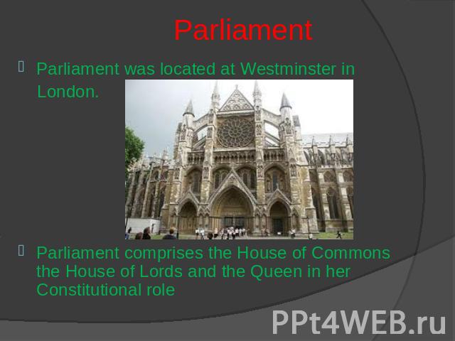 Parliament Parliament was located at Westminster in London.Parliament comprises the House of Commons the House of Lords and the Queen in her Constitutional role