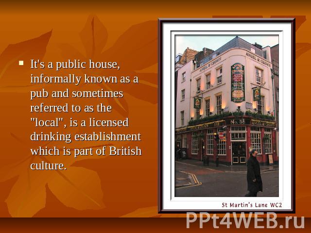 It's a public house, informally known as a pub and sometimes referred to as the "local", is a licensed drinking establishment which is part of British culture.