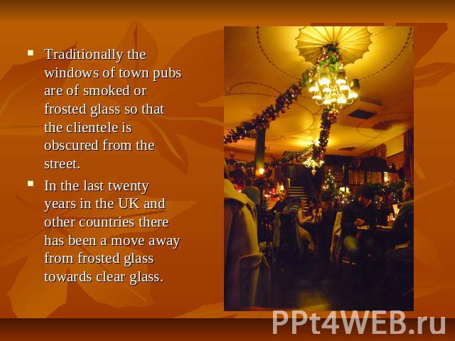 Traditionally the windows of town pubs are of smoked or frosted glass so that the clientele is obscured from the street. In the last twenty years in the UK and other countries there has been a move away from frosted glass towards clear glass.
