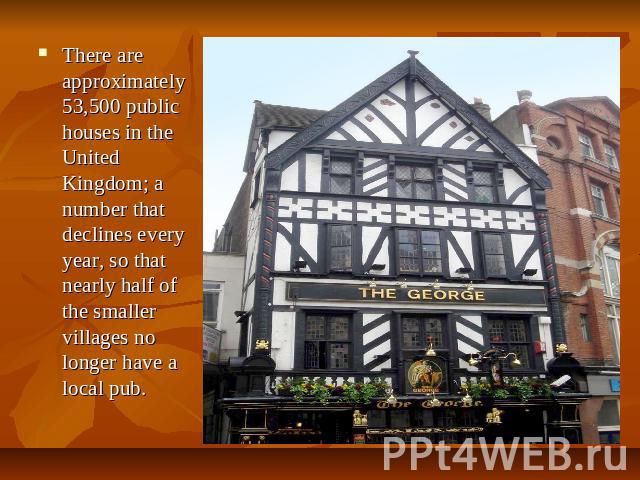 There are approximately 53,500 public houses in the United Kingdom; a number that declines every year, so that nearly half of the smaller villages no longer have a local pub.