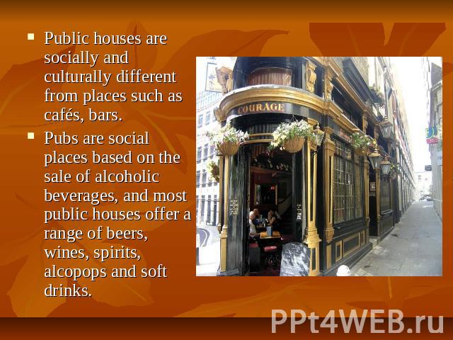 Public houses are socially and culturally different from places such as cafés, bars. Pubs are social places based on the sale of alcoholic beverages, and most public houses offer a range of beers, wines, spirits, alcopops and soft drinks.