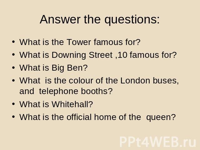 Answer the questions: What is the Tower famous for?What is Downing Street ,10 famous for?What is Big Ben?What is the colour of the London buses, and telephone booths?What is Whitehall?What is the official home of the queen?