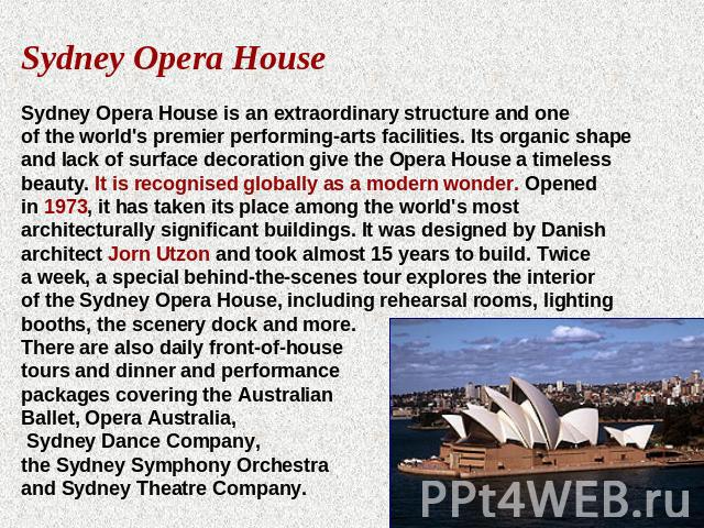 Sydney Opera HouseSydney Opera House is an extraordinary structure and one of the world's premier performing-arts facilities. Its organic shape and lack of surface decoration give the Opera House a timeless beauty. It is recognised globally as a mod…