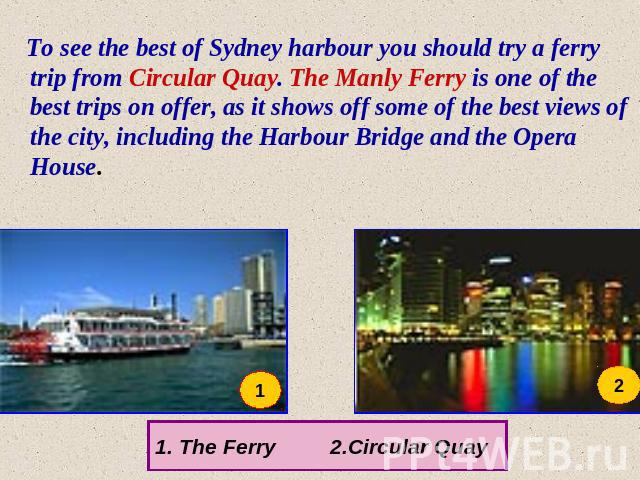 To see the best of Sydney harbour you should try a ferry trip from Circular Quay. The Manly Ferry is one of the best trips on offer, as it shows off some of the best views of the city, including the Harbour Bridge and the Opera House. The Ferry 2.Ci…