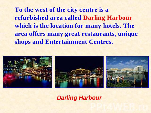 To the west of the city centre is a refurbished area called Darling Harbour which is the location for many hotels. The area offers many great restaurants, unique shops and Entertainment Centres. Darling Harbour