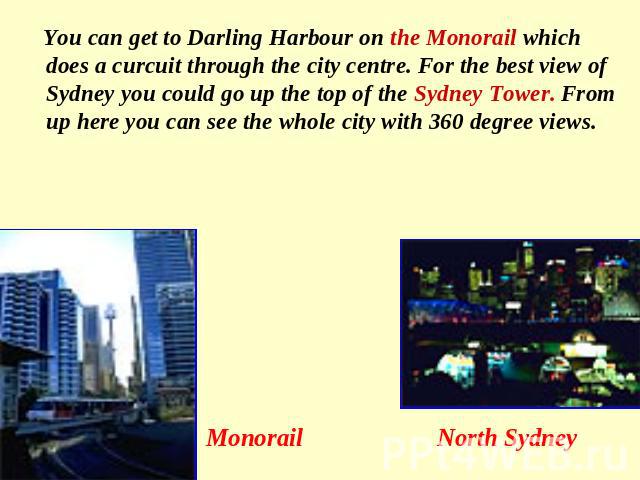 You can get to Darling Harbour on the Monorail which does a curcuit through the city centre. For the best view of Sydney you could go up the top of the Sydney Tower. From up here you can see the whole city with 360 degree views. Monorail North Sydney