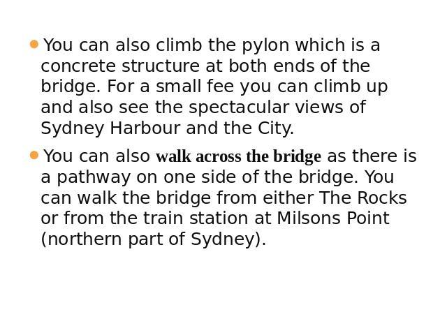 You can also climb the pylon which is a concrete structure at both ends of the bridge. For a small fee you can climb up and also see the spectacular views of Sydney Harbour and the City. You can also walk across the bridge as there is a pathway on o…
