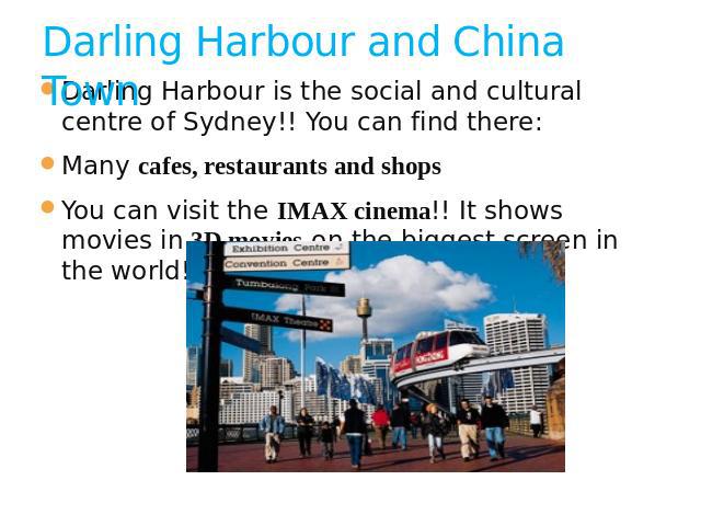 Darling Harbour and China Town Darling Harbour is the social and cultural centre of Sydney!! You can find there:Many cafes, restaurants and shopsYou can visit the IMAX cinema!! It shows movies in 3D movies on the biggest screen in the world!!