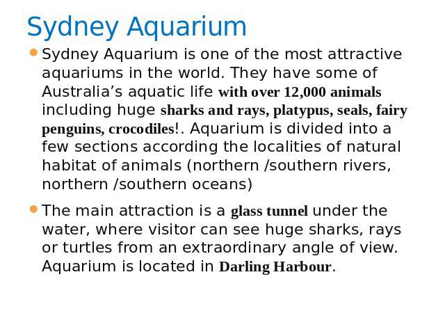 Sydney Aquarium Sydney Aquarium is one of the most attractive aquariums in the world. They have some of Australia’s aquatic life with over 12,000 animals including huge sharks and rays, platypus, seals, fairy penguins, crocodiles!. Aquarium is divid…