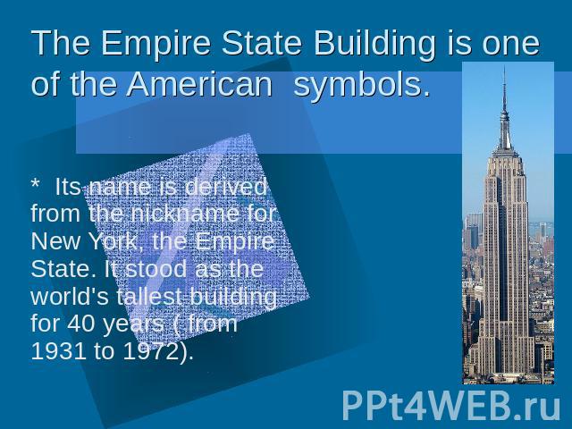 The Empire State Building is one of the American symbols * Its name is derived from the nickname for New York, the Empire State. It stood as the world's tallest building for 40 years ( from 1931 to 1972).