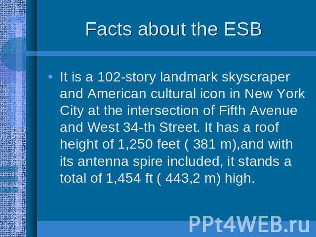 Facts about the ESB It is a 102-story landmark skyscraper and American cultural icon in New York City at the intersection of Fifth Avenue and West 34-th Street. It has a roof height of 1,250 feet ( 381 m),and with its antenna spire included, it stan…