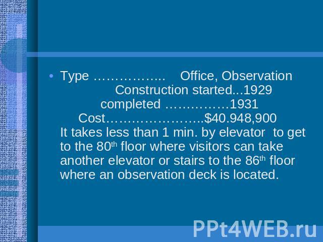 Type …………….. Office, Observation Construction started...1929 completed ……………1931 Cost…………………..$40.948,900 It takes less than 1 min. by elevator to get to the 80th floor where visitors can take another elevator or stairs to the 86th floor where an ob…