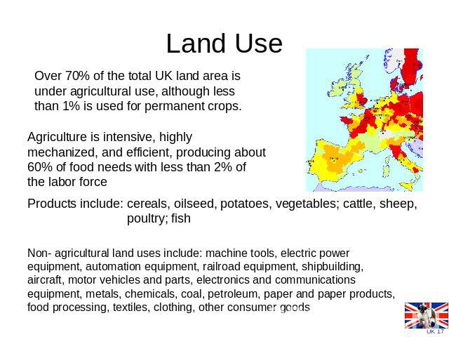 Land Use Over 70% of the total UK land area is under agricultural use, although less than 1% is used for permanent crops. Agriculture is intensive, highly mechanized, and efficient, producing about 60% of food needs with less than 2% of the labor fo…