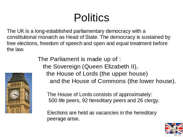 Politics The UK is a long-established parliamentary democracy with a constitutional monarch as Head of State. The democracy is sustained by free elections, freedom of speech and open and equal treatment before the law.               The Parliament i…