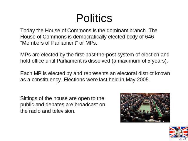 Politics Today the House of Commons is the dominant branch. The House of Commons is democratically elected body of 646 “Members of Parliament” or MPs. MPs are elected by the first-past-the-post system of election and hold office until Parliament is …