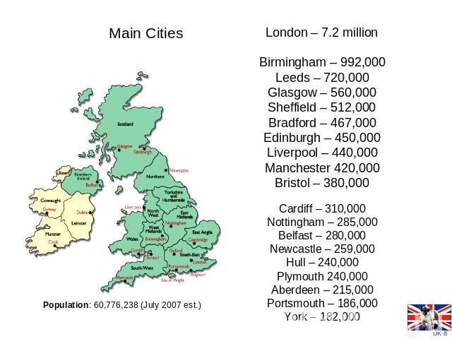 Main Cities Population: 60,776,238 (July 2007 est.) London – 7.2 millionBirmingham – 992,000Leeds – 720,000Glasgow – 560,000Sheffield – 512,000Bradford – 467,000Edinburgh – 450,000Liverpool – 440,000Manchester 420,000Bristol – 380,000 Cardiff – 310,…