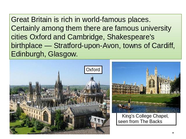 Great Britain is rich in world-famous places. Certainly among them there are famous university cities Oxford and Cambridge, Shakespeare's birthplace — Stratford-upon-Avon, towns of Cardiff, Edinburgh, Glasgow. King's College Chapel, seen from The Backs