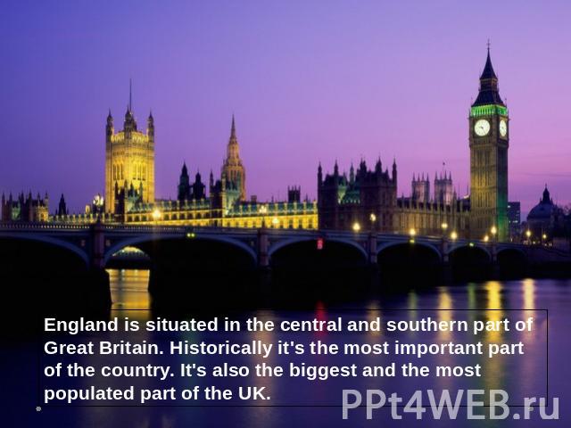 England is situated in the central and southern part of Great Britain. Historically it's the most important part of the country. It's also the biggest and the most populated part of the UK.
