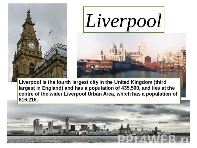 Liverpool Liverpool is the fourth largest city in the United Kingdom (third largest in England) and has a population of 435,500, and lies at the centre of the wider Liverpool Urban Area, which has a population of 816,216.