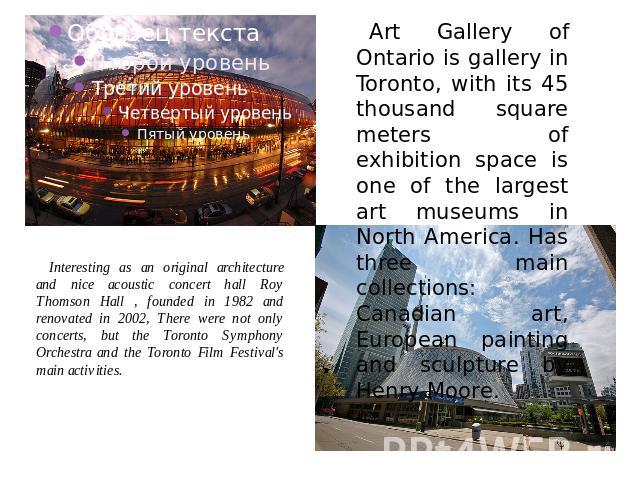 Interesting as an original architecture and nice acoustic concert hall Roy Thomson Hall , founded in 1982 and renovated in 2002, There were not only concerts, but the Toronto Symphony Orchestra and the Toronto Film Festival's main activities. Art Ga…